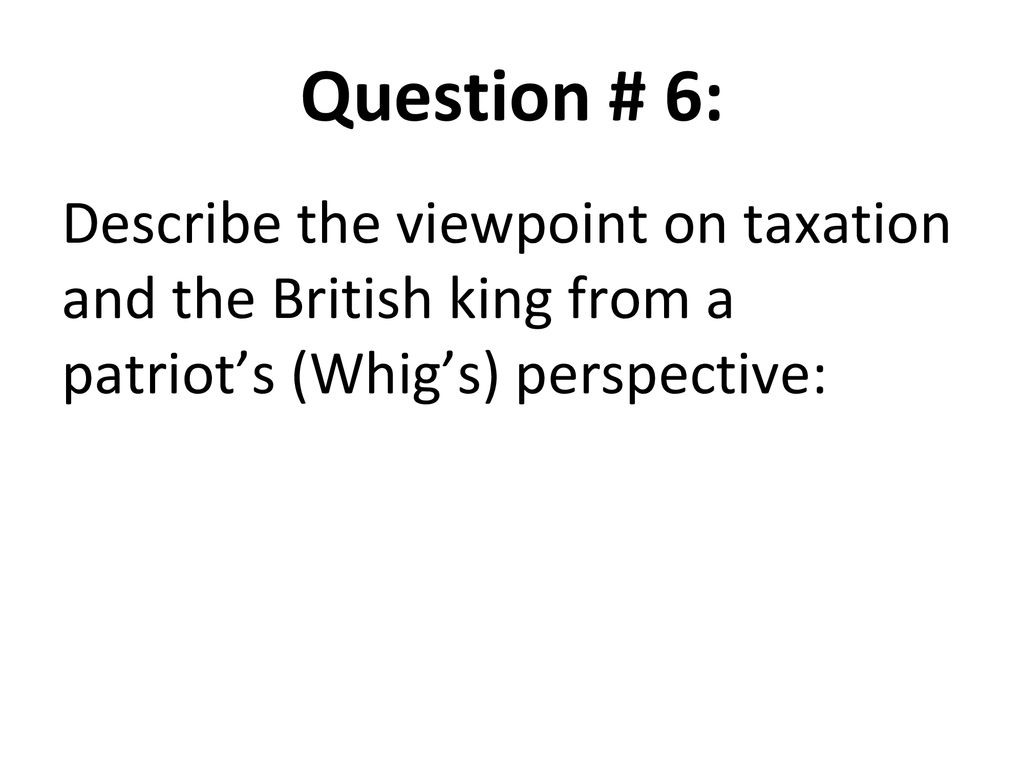 Question # 6: Describe the viewpoint on taxation and the British king from a patriot’s (Whig’s) perspective: