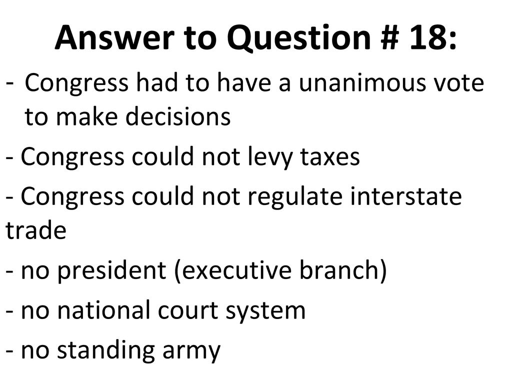 Answer to Question # 18: Congress had to have a unanimous vote to make decisions. - Congress could not levy taxes.