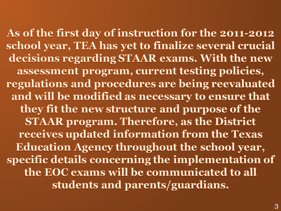 As of the first day of instruction for the school year, TEA has yet to finalize several crucial decisions regarding STAAR exams. With the new assessment program, current testing policies, regulations and procedures are being reevaluated and will be modified as necessary to ensure that they fit the new structure and purpose of the STAAR program. Therefore, as the District receives updated information from the Texas Education Agency throughout the school year, specific details concerning the implementation of the EOC exams will be communicated to all students and parents/guardians.