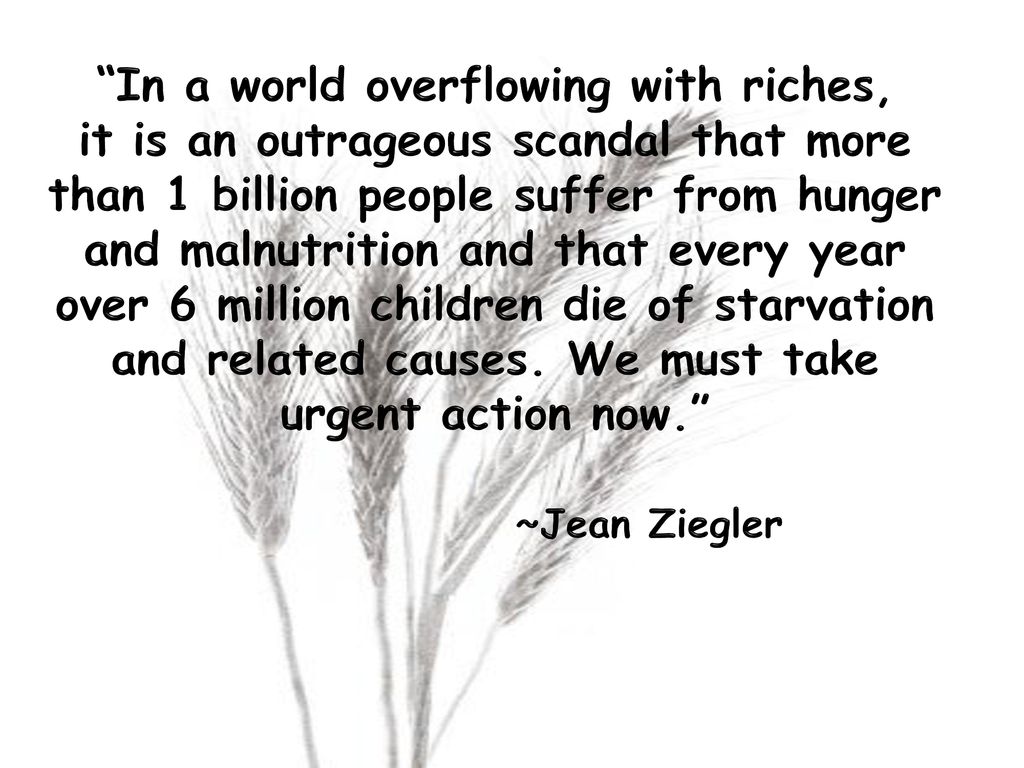 In a world overflowing with riches, it is an outrageous scandal that more than 1 billion people suffer from hunger and malnutrition and that every year over 6 million children die of starvation and related causes.