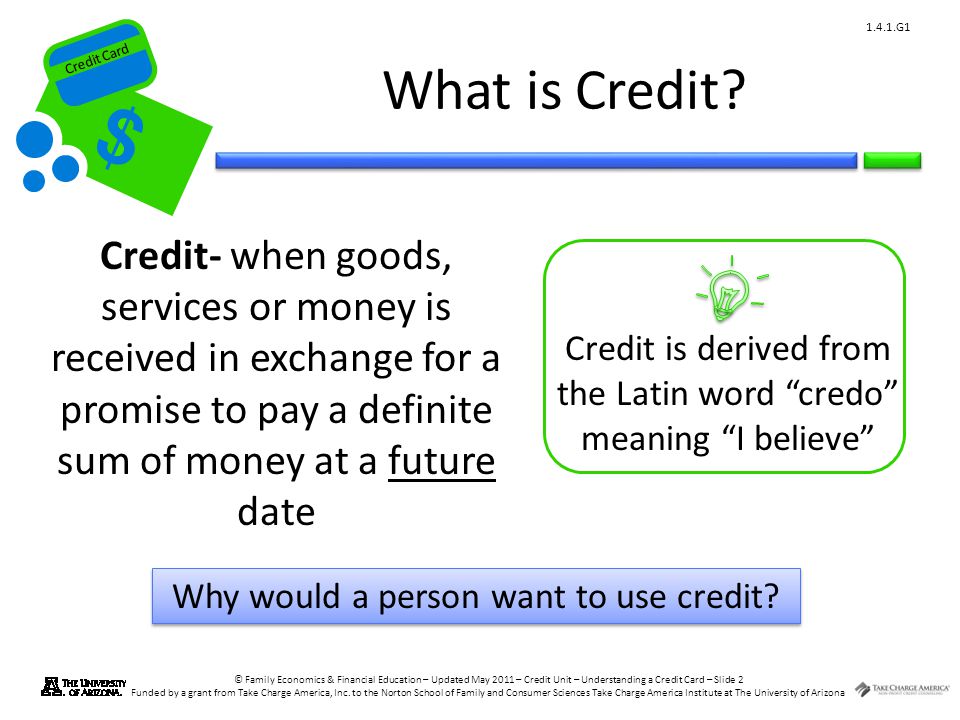 What is Credit Credit- when goods, services or money is received in exchange for a promise to pay a definite sum of money at a future date.