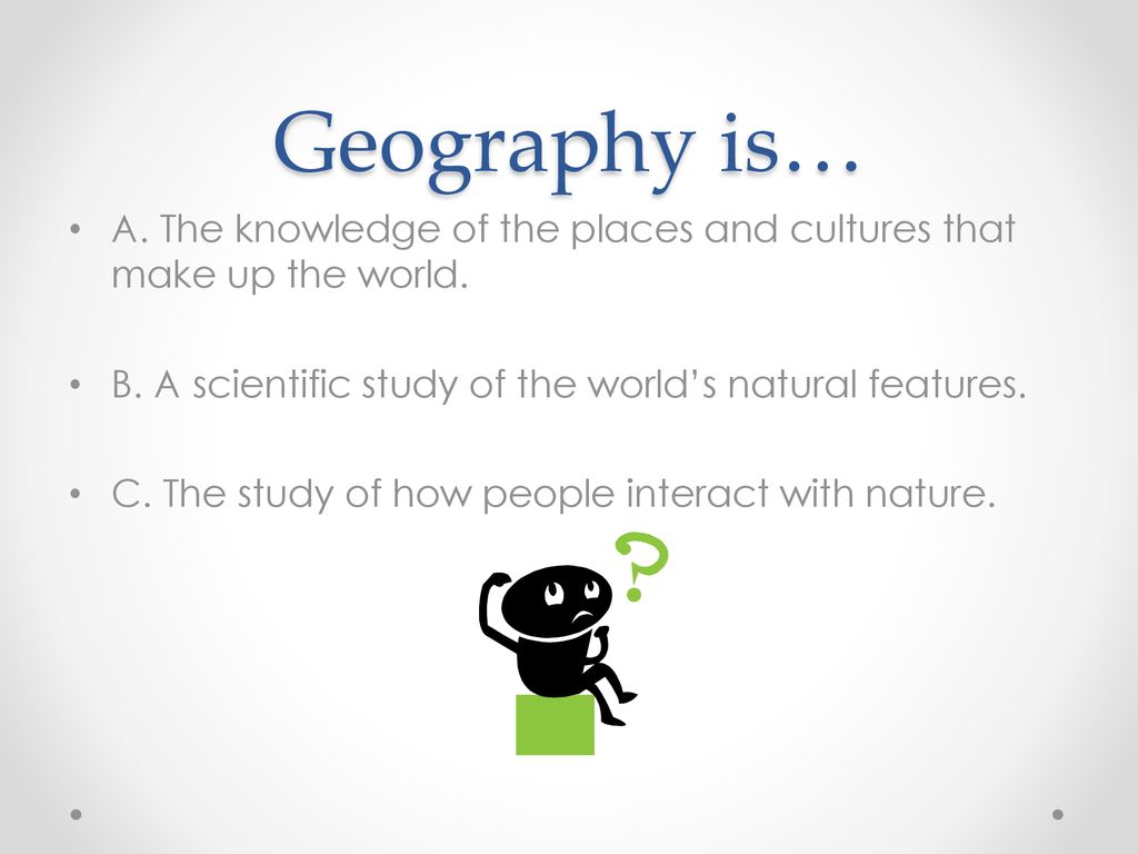 Geography is… A. The knowledge of the places and cultures that make up the world. B. A scientific study of the world’s natural features.