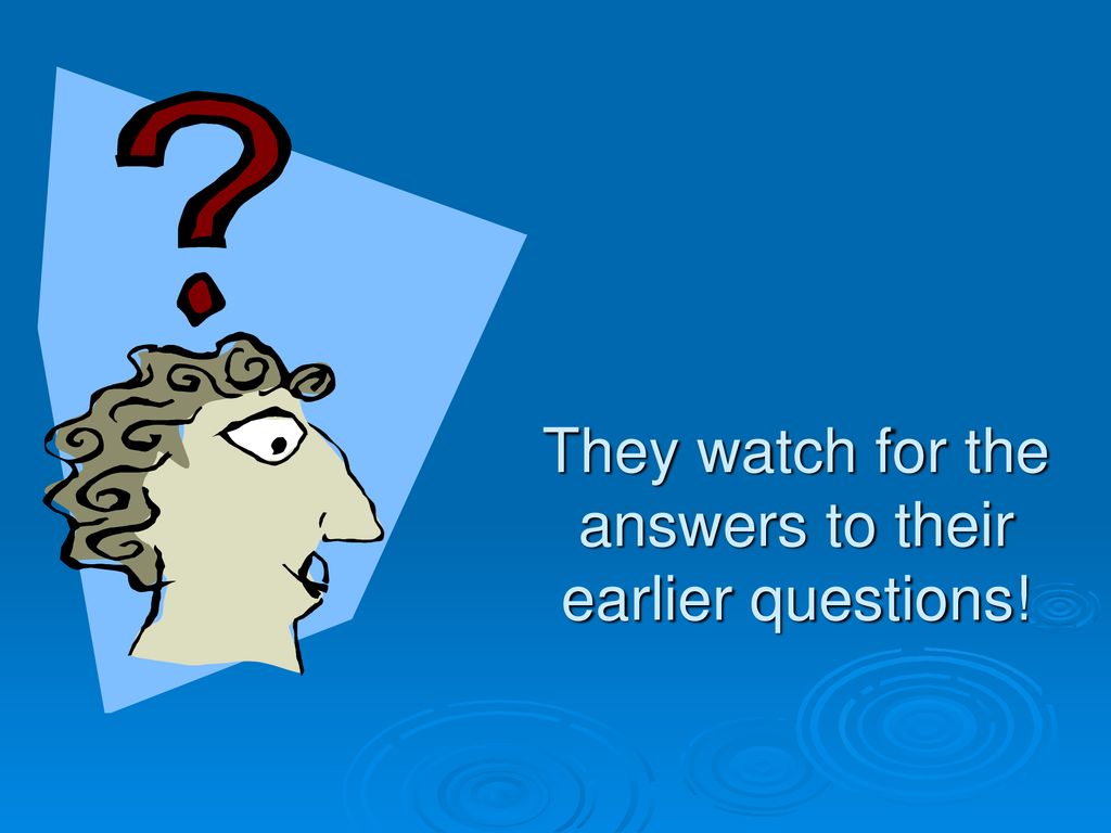 They watch for the answers to their earlier questions!