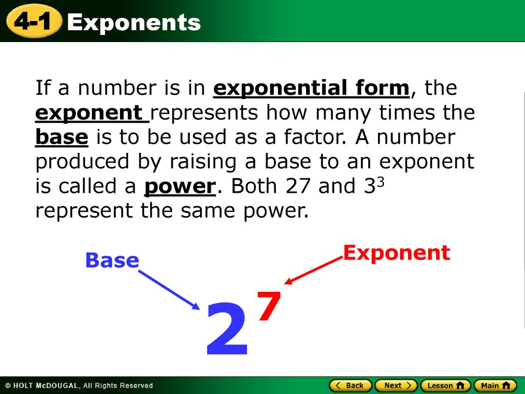 If a number is in exponential form, the exponent represents how many times the base is to be used as a factor. A number produced by raising a base to an exponent is called a power. Both 27 and 33 represent the same power.