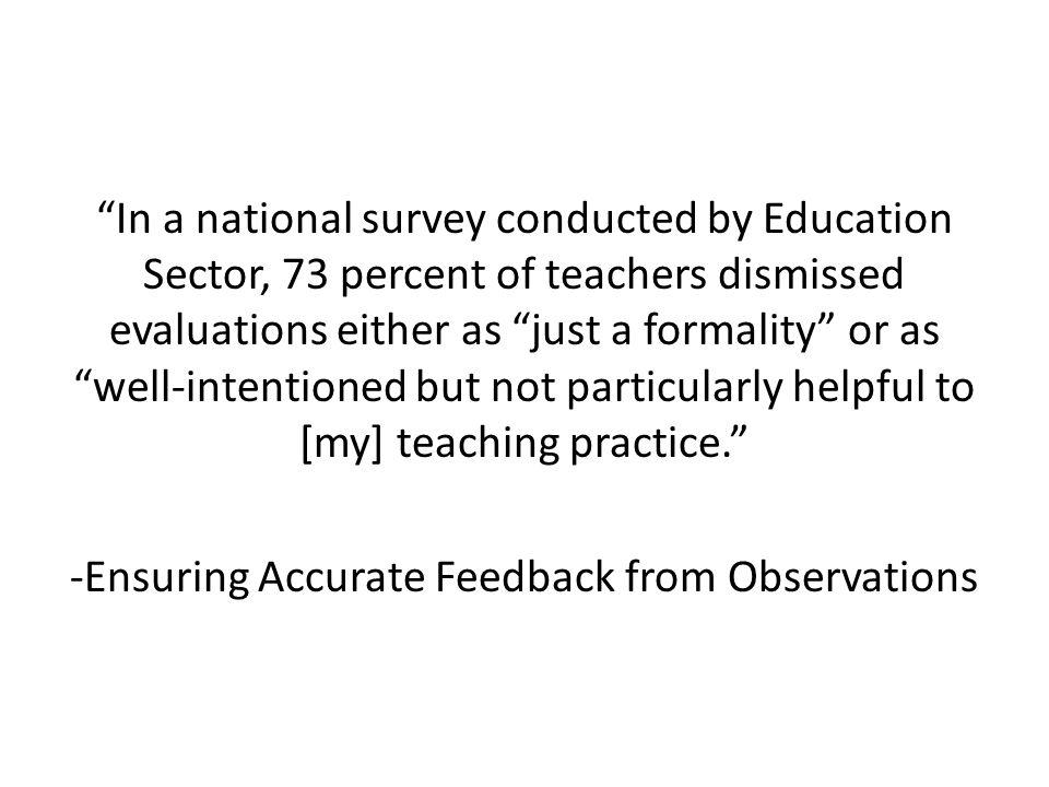 In a national survey conducted by Education Sector, 73 percent of teachers dismissed evaluations either as just a formality or as well-intentioned but not particularly helpful to [my] teaching practice. -Ensuring Accurate Feedback from Observations
