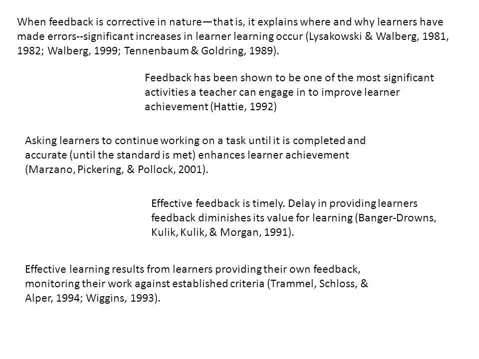 When feedback is corrective in nature—that is, it explains where and why learners have made errors--significant increases in learner learning occur (Lysakowski & Walberg, 1981, 1982; Walberg, 1999; Tennenbaum & Goldring, 1989).