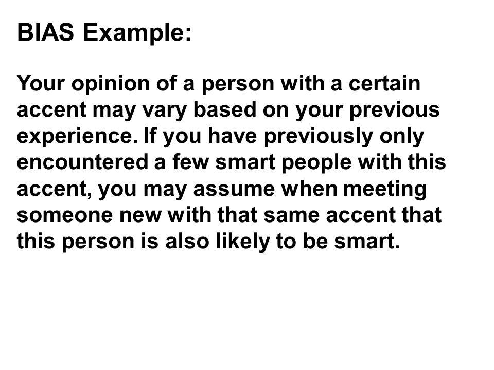 BIAS Example: Your opinion of a person with a certain accent may vary based on your previous experience. If you have previously only encountered a few smart people with this accent, you may assume when meeting someone new with that same accent that this person is also likely to be smart.