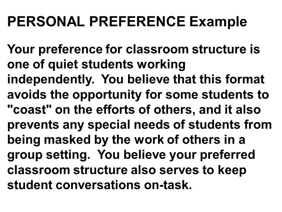 PERSONAL PREFERENCE Example Your preference for classroom structure is one of quiet students working independently. You believe that this format avoids the opportunity for some students to coast on the efforts of others, and it also prevents any special needs of students from being masked by the work of others in a group setting. You believe your preferred classroom structure also serves to keep student conversations on-task.