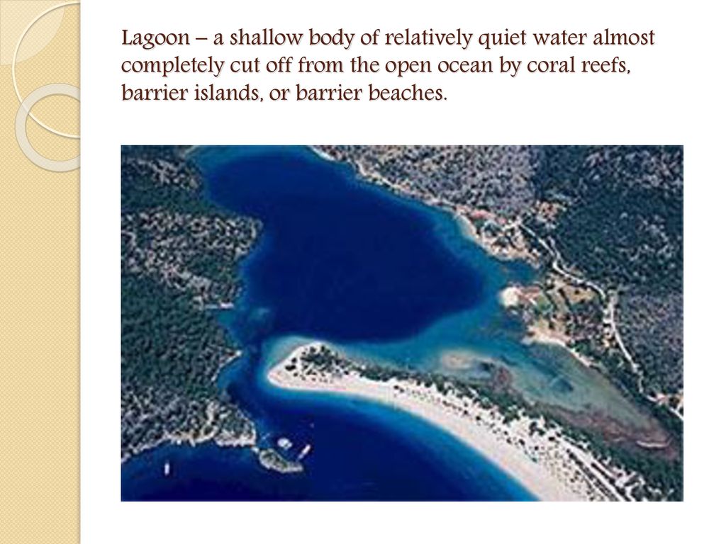 Lagoon – a shallow body of relatively quiet water almost completely cut off from the open ocean by coral reefs, barrier islands, or barrier beaches.