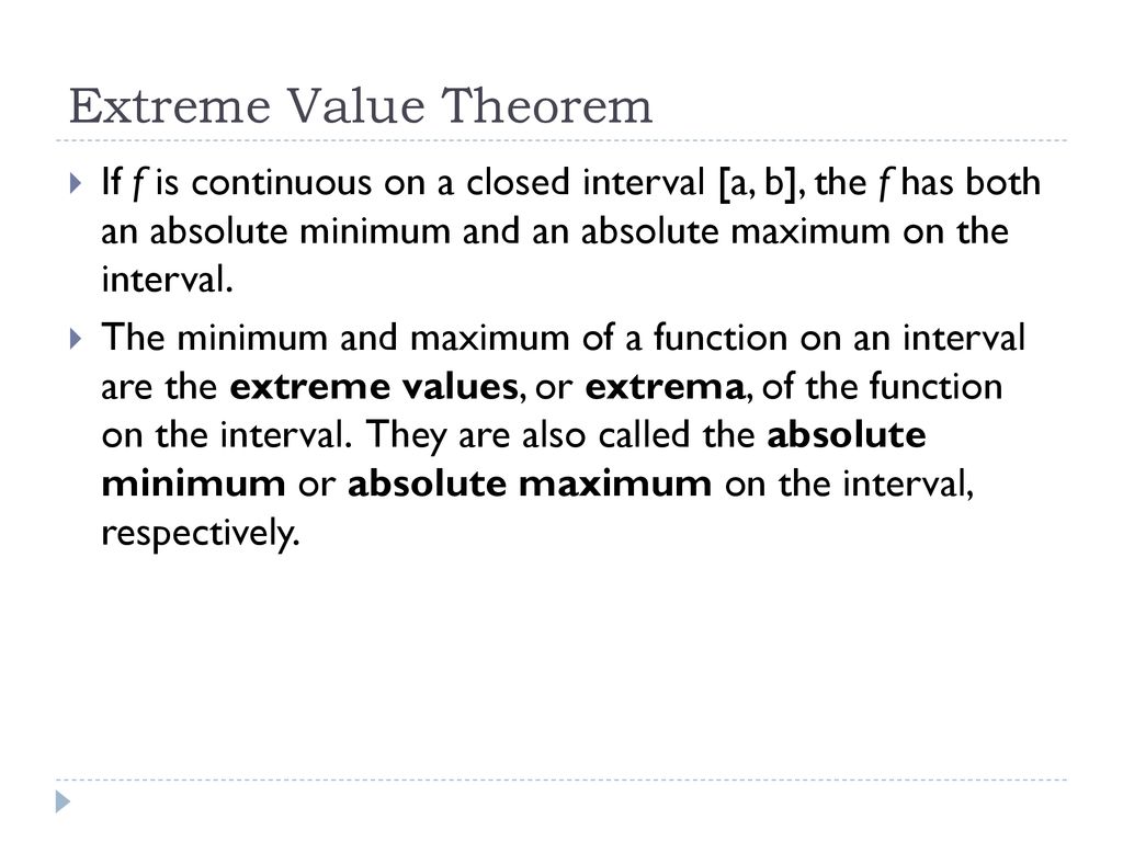 Extreme Value Theorem If f is continuous on a closed interval [a, b], the f has both an absolute minimum and an absolute maximum on the interval.