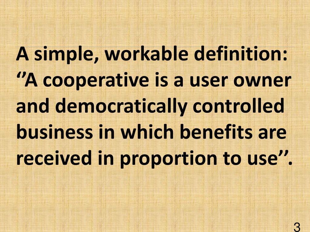 A simple, workable definition: ‘’A cooperative is a user owner and democratically controlled business in which benefits are received in proportion to use’’.