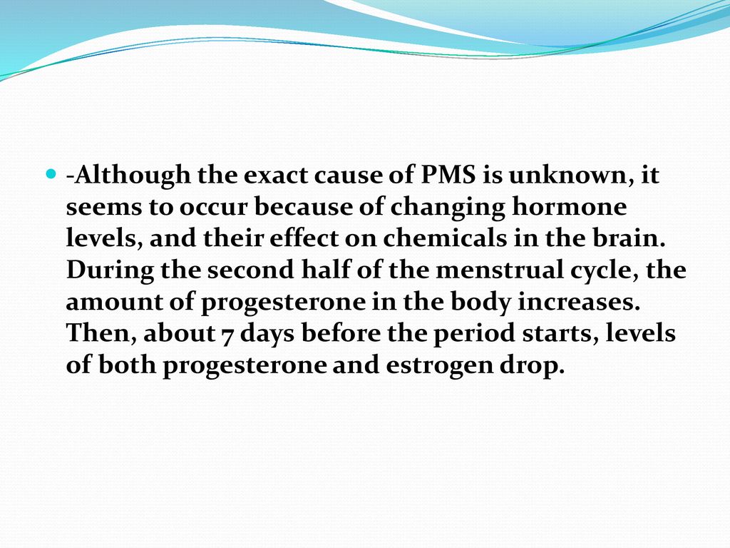 -Although the exact cause of PMS is unknown, it seems to occur because of changing hormone levels, and their effect on chemicals in the brain.