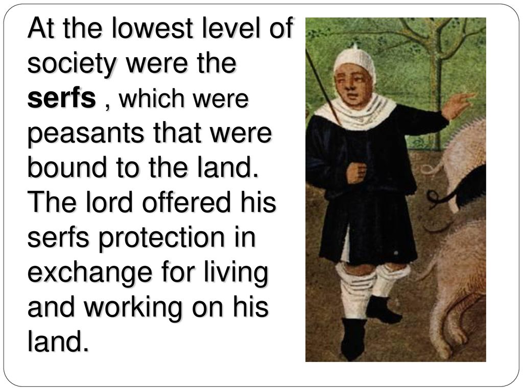 At the lowest level of society were the serfs , which were peasants that were bound to the land.