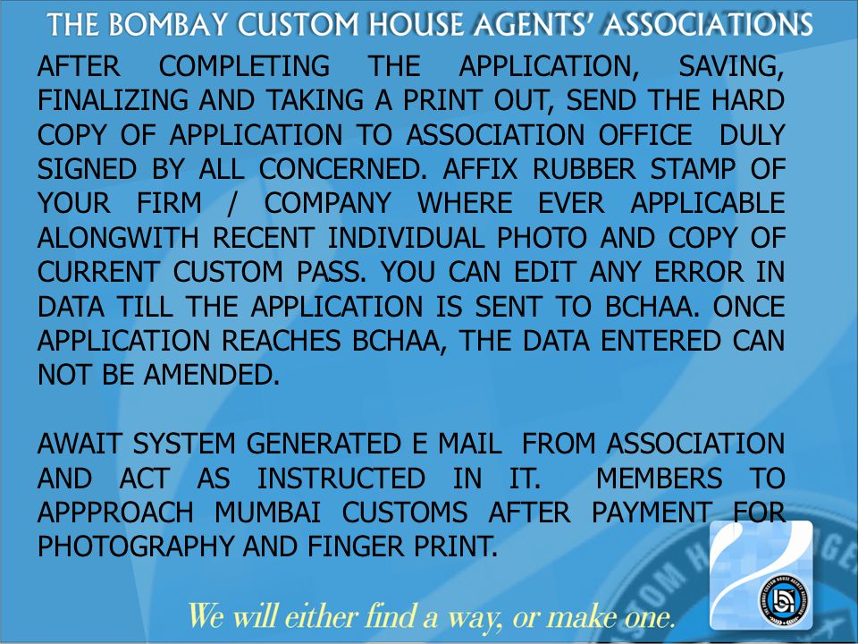 AFTER COMPLETING THE APPLICATION, SAVING, FINALIZING AND TAKING A PRINT OUT, SEND THE HARD COPY OF APPLICATION TO ASSOCIATION OFFICE DULY SIGNED BY ALL CONCERNED. AFFIX RUBBER STAMP OF YOUR FIRM / COMPANY WHERE EVER APPLICABLE ALONGWITH RECENT INDIVIDUAL PHOTO AND COPY OF CURRENT CUSTOM PASS. YOU CAN EDIT ANY ERROR IN DATA TILL THE APPLICATION IS SENT TO BCHAA. ONCE APPLICATION REACHES BCHAA, THE DATA ENTERED CAN NOT BE AMENDED.