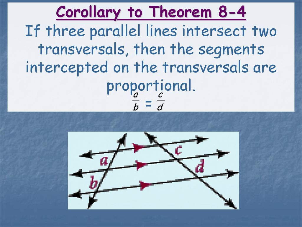 Corollary to Theorem 8-4 If three parallel lines intersect two transversals, then the segments intercepted on the transversals are proportional.