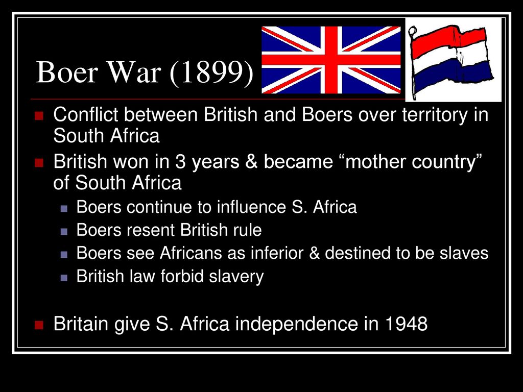 Boer War (1899) Conflict between British and Boers over territory in South Africa. British won in 3 years & became mother country of South Africa.