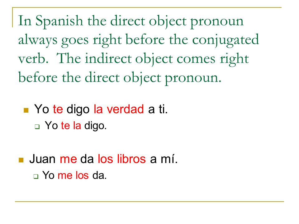 In Spanish the direct object pronoun always goes right before the conjugated verb. The indirect object comes right before the direct object pronoun.