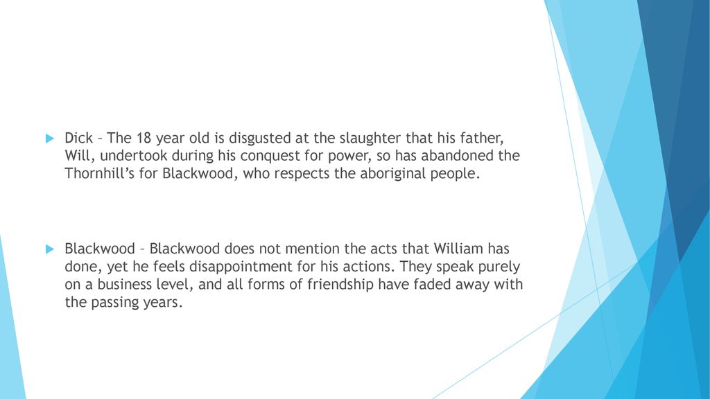 Dick – The 18 year old is disgusted at the slaughter that his father, Will, undertook during his conquest for power, so has abandoned the Thornhill’s for Blackwood, who respects the aboriginal people.