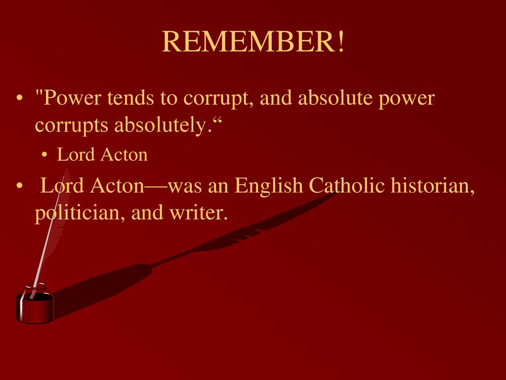 REMEMBER! Power tends to corrupt, and absolute power corrupts absolutely. Lord Acton.