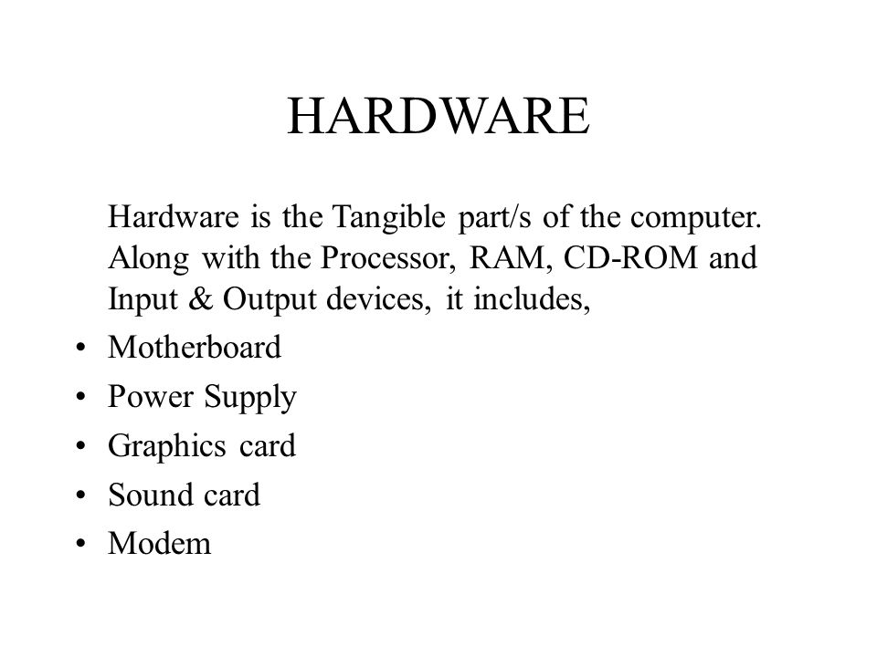 HARDWARE Hardware is the Tangible part/s of the computer. Along with the Processor, RAM, CD-ROM and Input & Output devices, it includes,