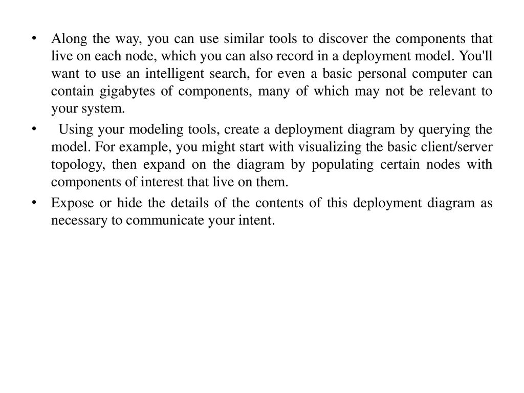 Along the way, you can use similar tools to discover the components that live on each node, which you can also record in a deployment model. You ll want to use an intelligent search, for even a basic personal computer can contain gigabytes of components, many of which may not be relevant to your system.