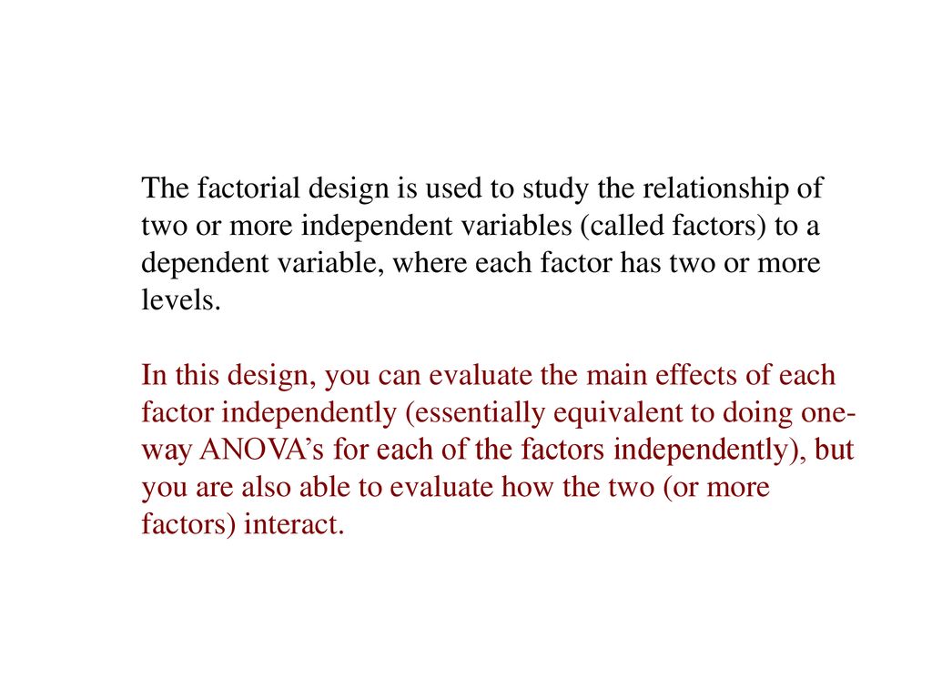 The factorial design is used to study the relationship of two or more independent variables (called factors) to a dependent variable, where each factor has two or more levels.