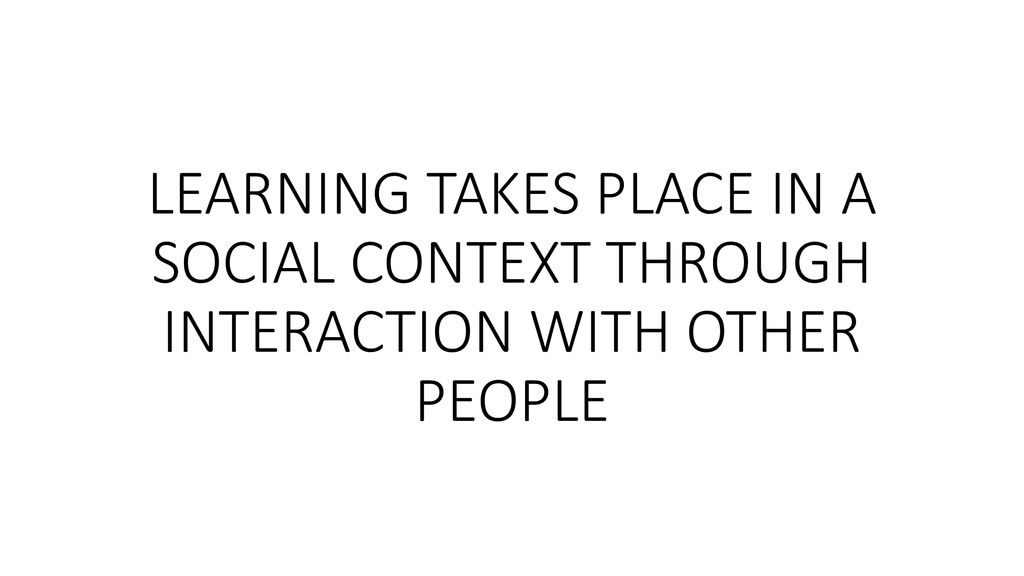 LEARNING TAKES PLACE IN A SOCIAL CONTEXT THROUGH INTERACTION WITH OTHER PEOPLE