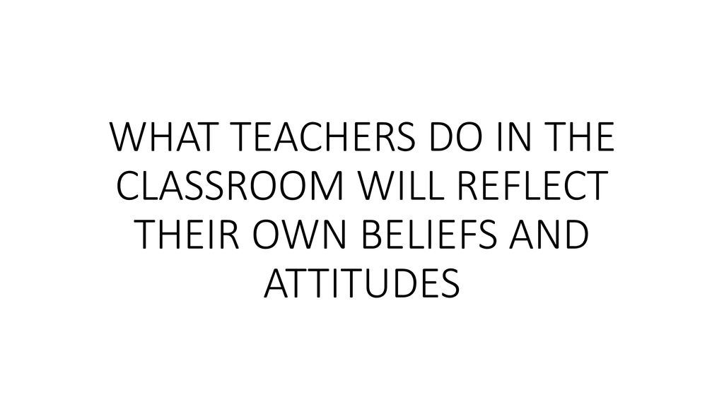 WHAT TEACHERS DO IN THE CLASSROOM WILL REFLECT THEIR OWN BELIEFS AND ATTITUDES
