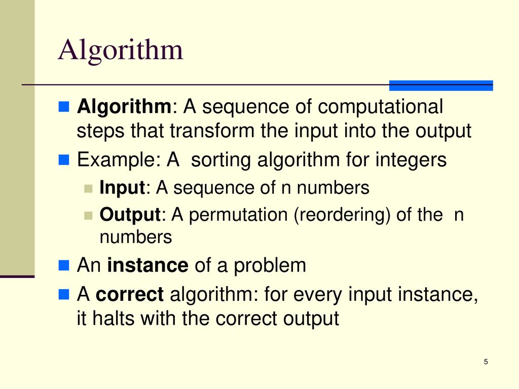 Algorithm Algorithm: A sequence of computational steps that transform the input into the output. Example: A sorting algorithm for integers.