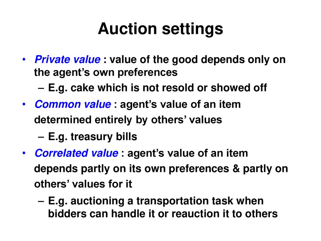 Auction settings Private value : value of the good depends only on the agent’s own preferences. E.g. cake which is not resold or showed off.