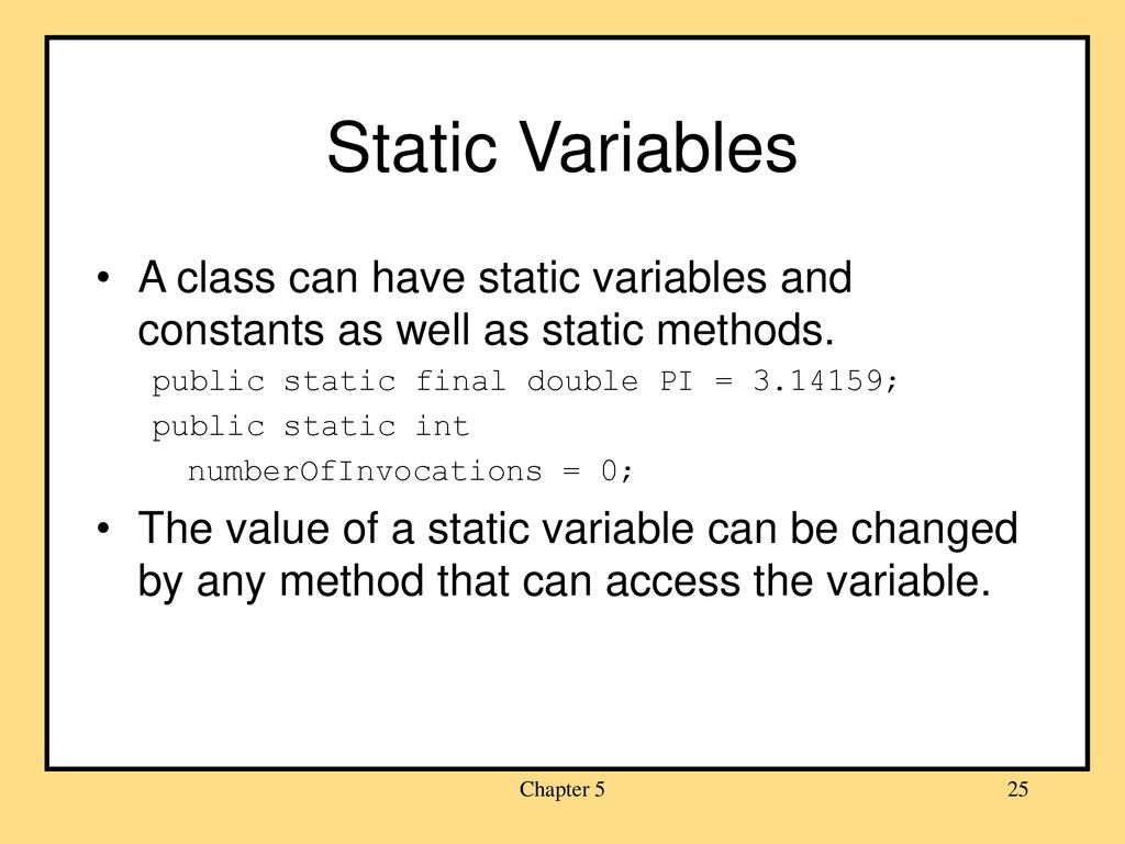 Static Variables A class can have static variables and constants as well as static methods. public static final double PI = ;