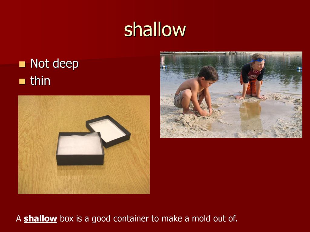 shallow Not deep thin A shallow box is a good container to make a mold out of.