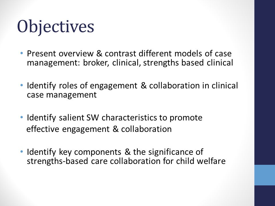 Objectives Present overview & contrast different models of case management: broker, clinical, strengths based clinical.