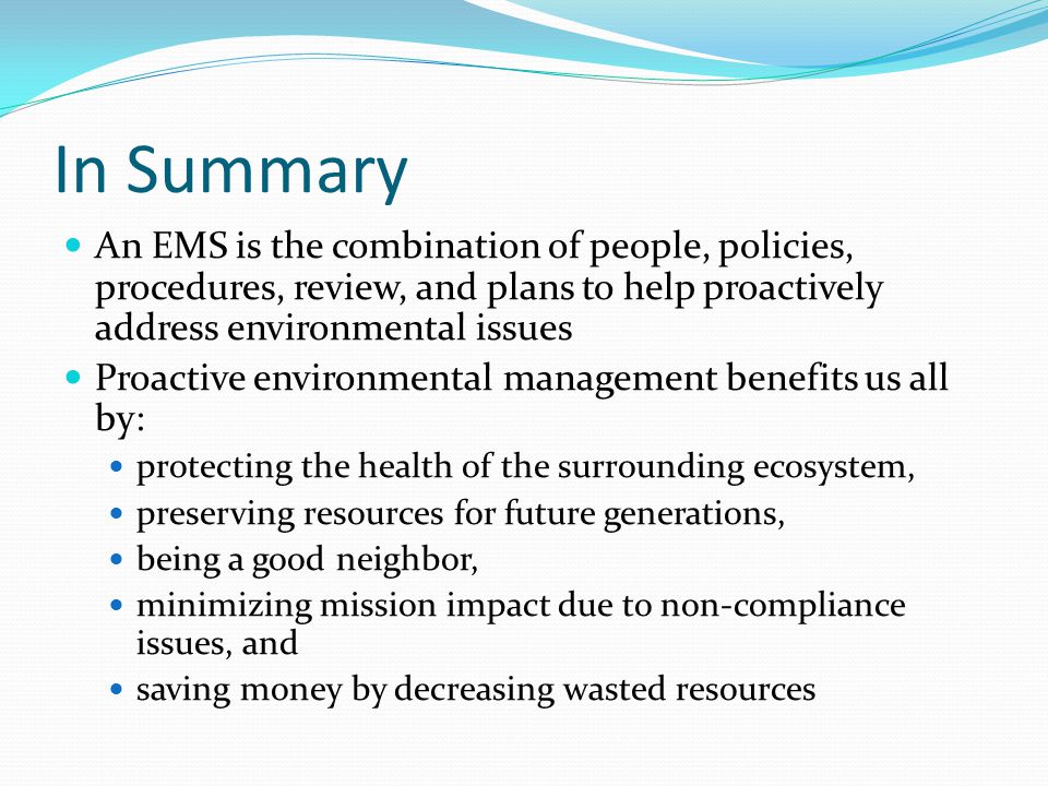 In Summary An EMS is the combination of people, policies, procedures, review, and plans to help proactively address environmental issues.