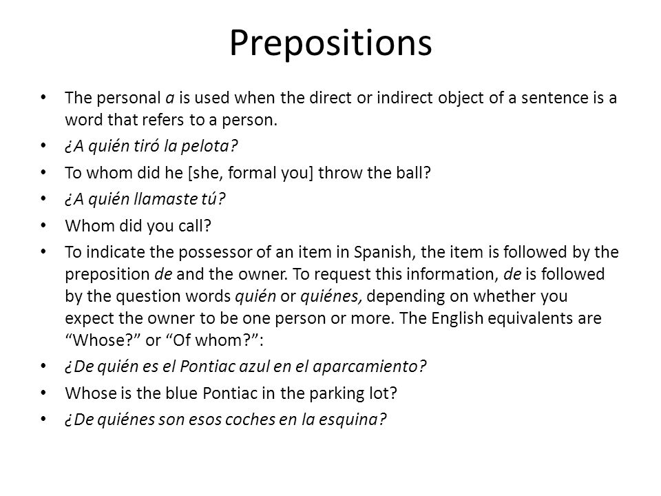 Prepositions The personal a is used when the direct or indirect object of a sentence is a word that refers to a person.