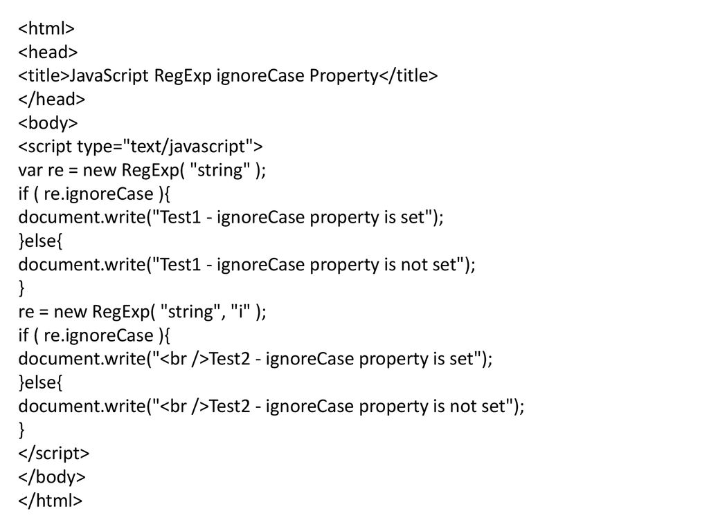 <html> <head> <title>JavaScript RegExp ignoreCase Property</title> </head> <body> <script type= text/javascript > var re = new RegExp( string ); if ( re.ignoreCase ){ document.write( Test1 - ignoreCase property is set ); }else{ document.write( Test1 - ignoreCase property is not set ); } re = new RegExp( string , i ); document.write( <br />Test2 - ignoreCase property is set ); document.write( <br />Test2 - ignoreCase property is not set ); </script> </body> </html>