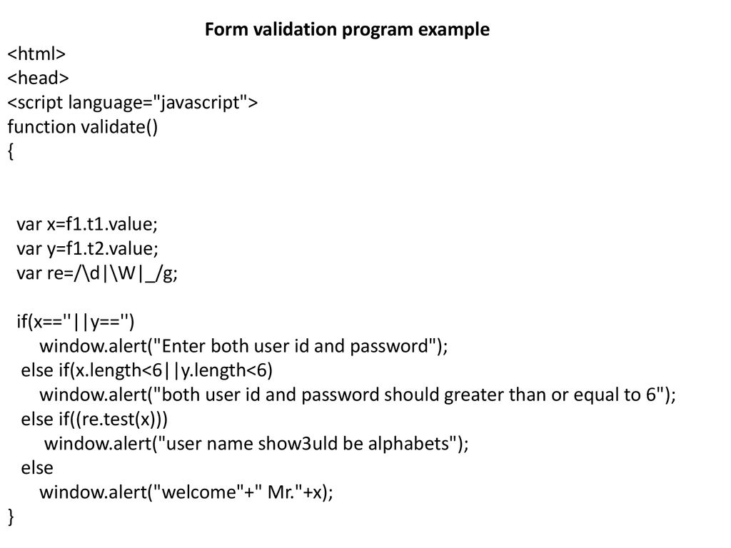 Form validation program example <html> <head> <script language= javascript > function validate() { var x=f1.t1.value; var y=f1.t2.value; var re=/\d|\W|_/g; if(x== ||y== ) window.alert( Enter both user id and password ); else if(x.length<6||y.length<6) window.alert( both user id and password should greater than or equal to 6 ); else if((re.test(x))) window.alert( user name show3uld be alphabets ); else window.alert( welcome + Mr. +x); }