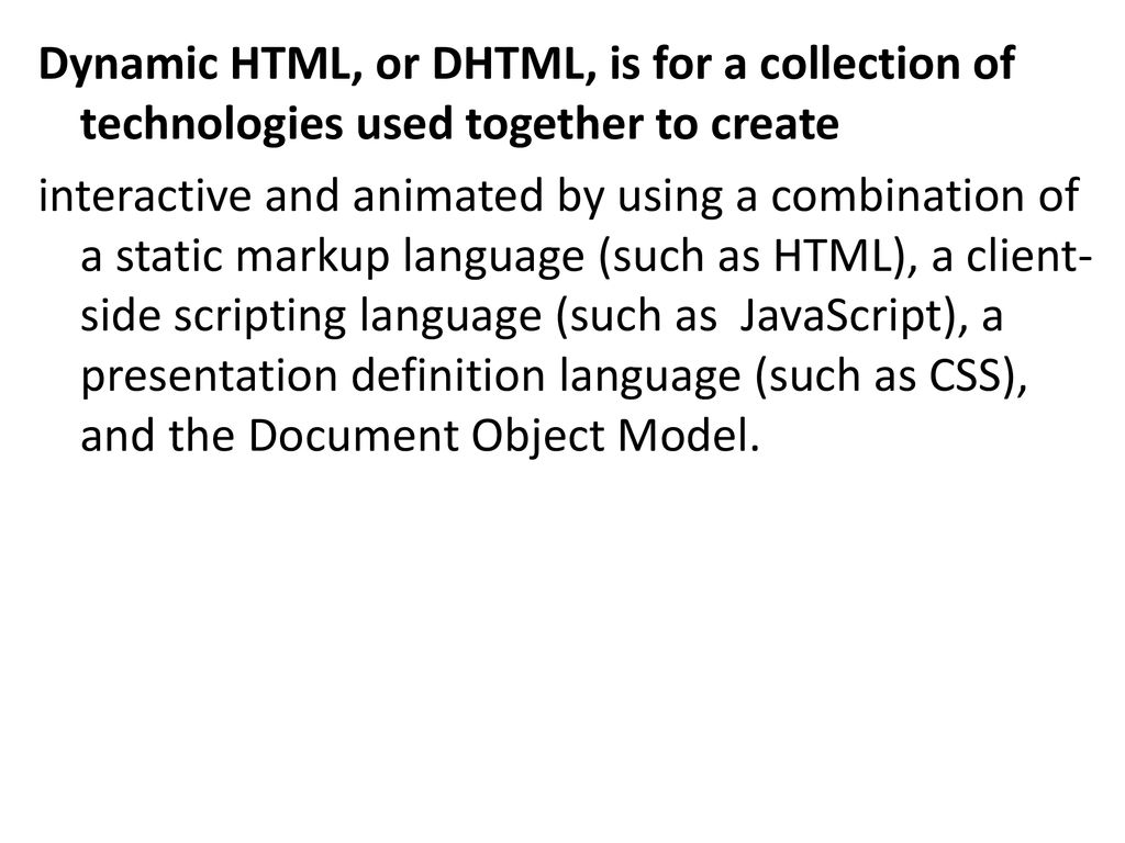 Dynamic HTML, or DHTML, is for a collection of technologies used together to create interactive and animated by using a combination of a static markup language (such as HTML), a client-side scripting language (such as JavaScript), a presentation definition language (such as CSS), and the Document Object Model.
