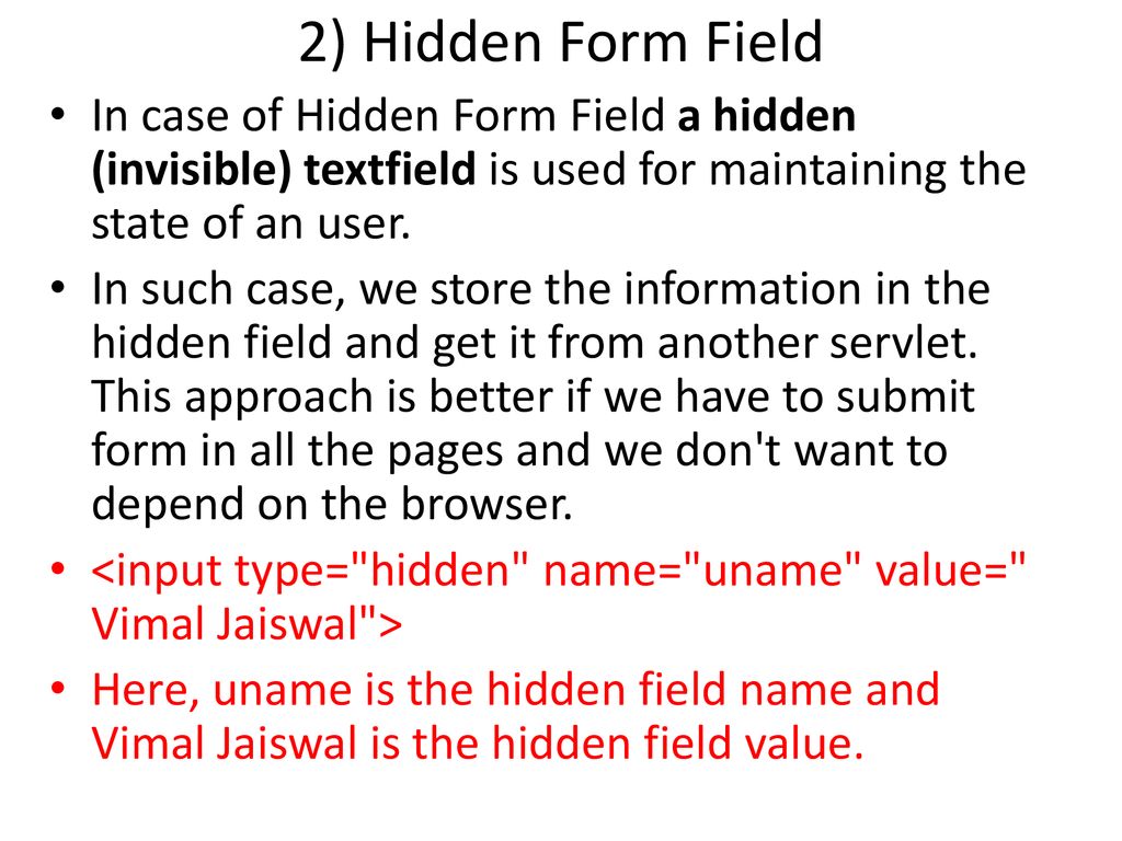2) Hidden Form Field In case of Hidden Form Field a hidden (invisible) textfield is used for maintaining the state of an user.