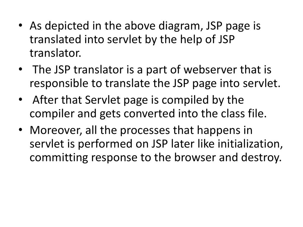 As depicted in the above diagram, JSP page is translated into servlet by the help of JSP translator.