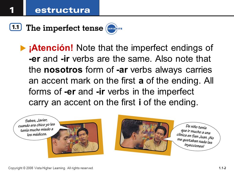 ¡Atención! Note that the imperfect endings of -er and -ir verbs are the same. Also note that the nosotros form of -ar verbs always carries an accent mark on the first a of the ending. All forms of -er and -ir verbs in the imperfect carry an accent on the first i of the ending.