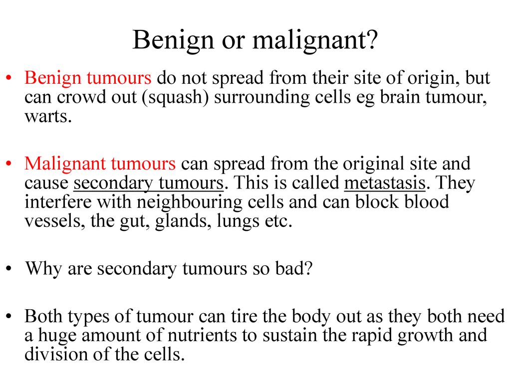 Benign or malignant Benign tumours do not spread from their site of origin, but can crowd out (squash) surrounding cells eg brain tumour, warts.