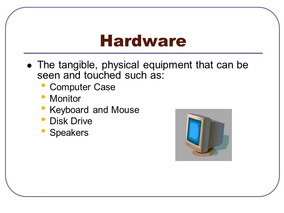 Hardware The tangible, physical equipment that can be seen and touched such as: Computer Case. Monitor.