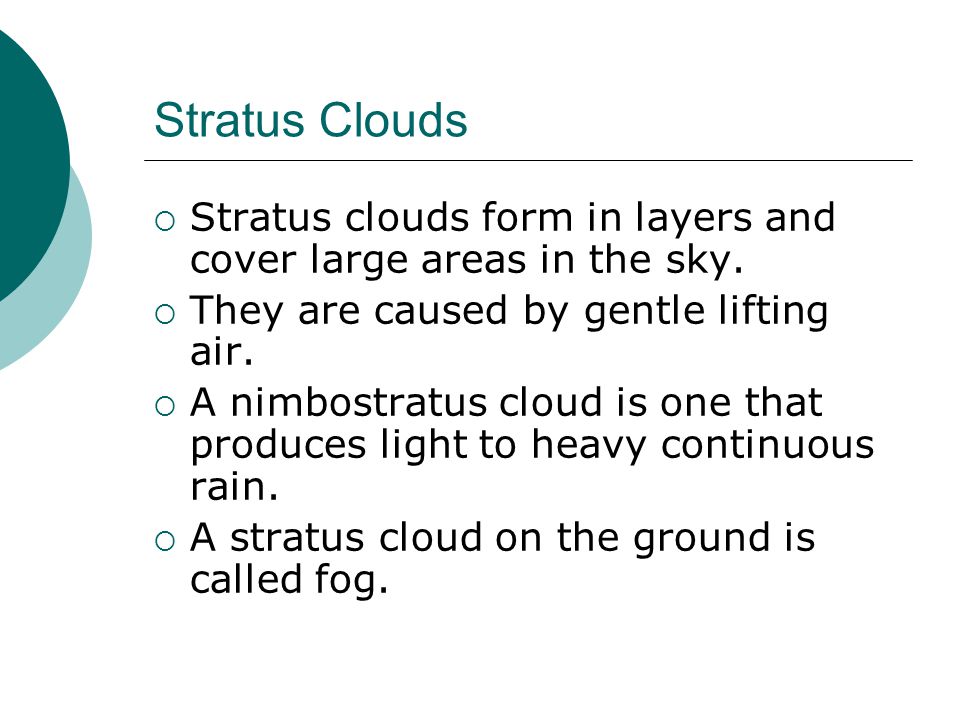 Stratus Clouds Stratus clouds form in layers and cover large areas in the sky. They are caused by gentle lifting air.