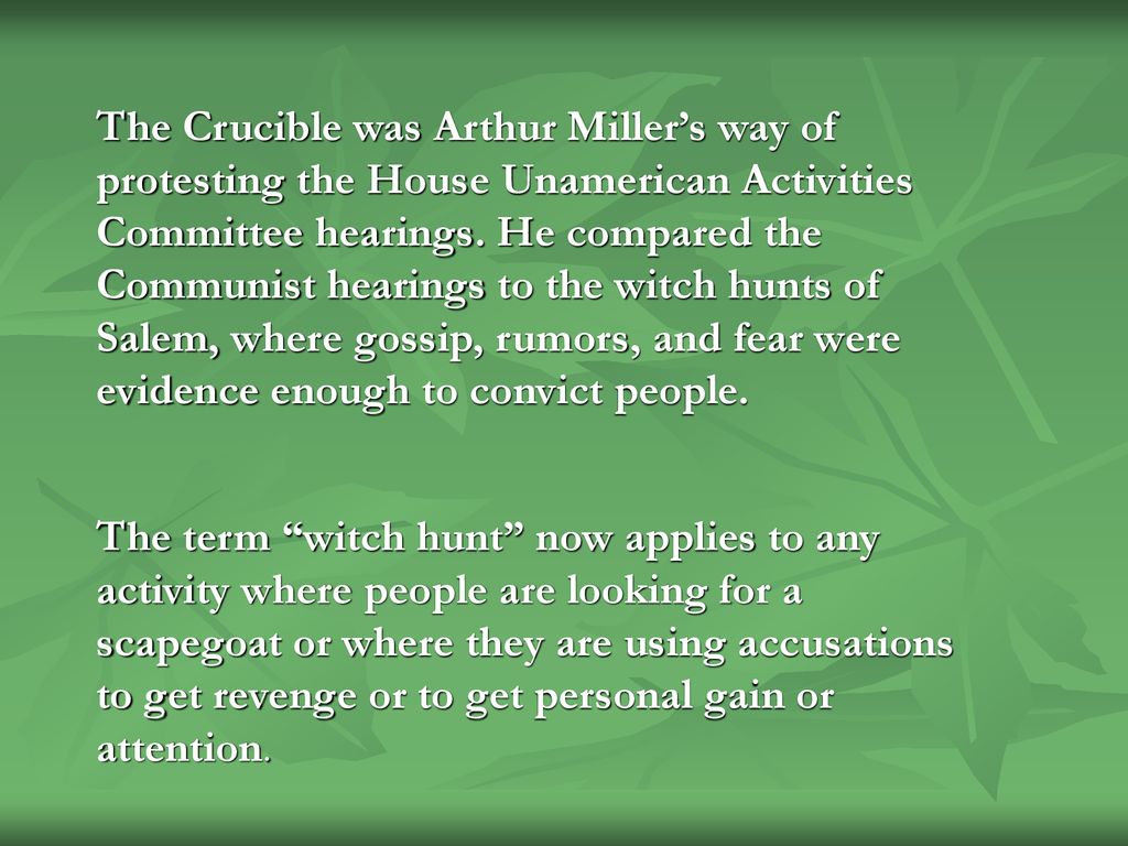 The Crucible was Arthur Miller’s way of protesting the House Unamerican Activities Committee hearings. He compared the Communist hearings to the witch hunts of Salem, where gossip, rumors, and fear were evidence enough to convict people.