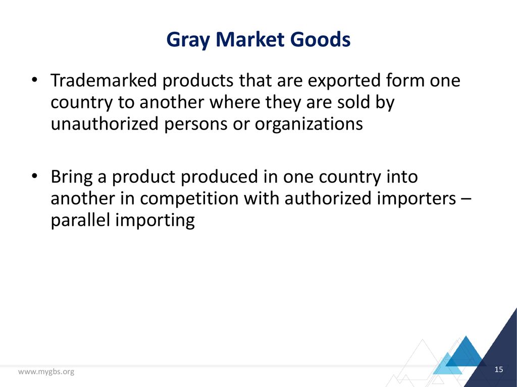 Gray Market Goods Trademarked products that are exported form one country to another where they are sold by unauthorized persons or organizations.