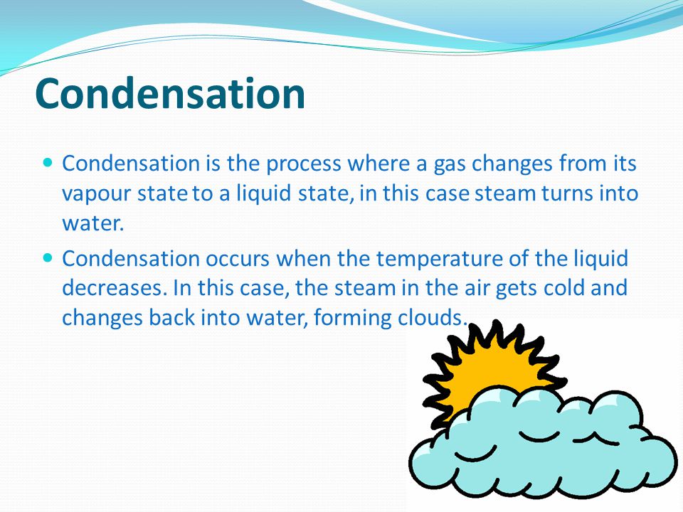 Condensation Condensation is the process where a gas changes from its vapour state to a liquid state, in this case steam turns into water.