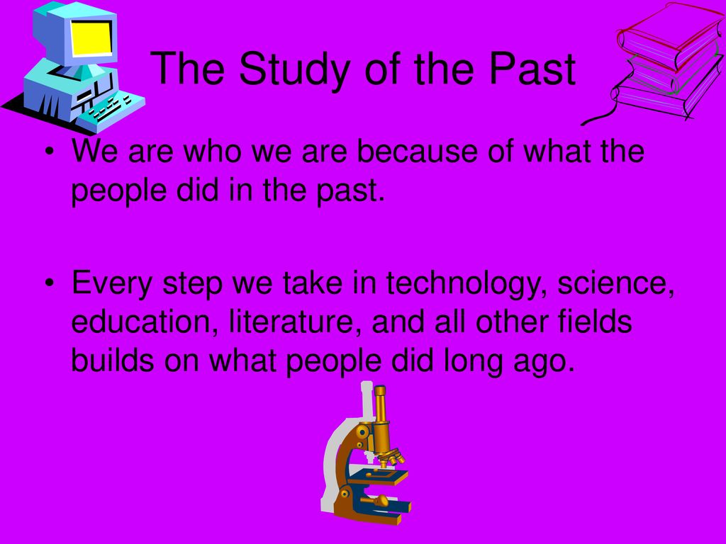 The Study of the Past We are who we are because of what the people did in the past.