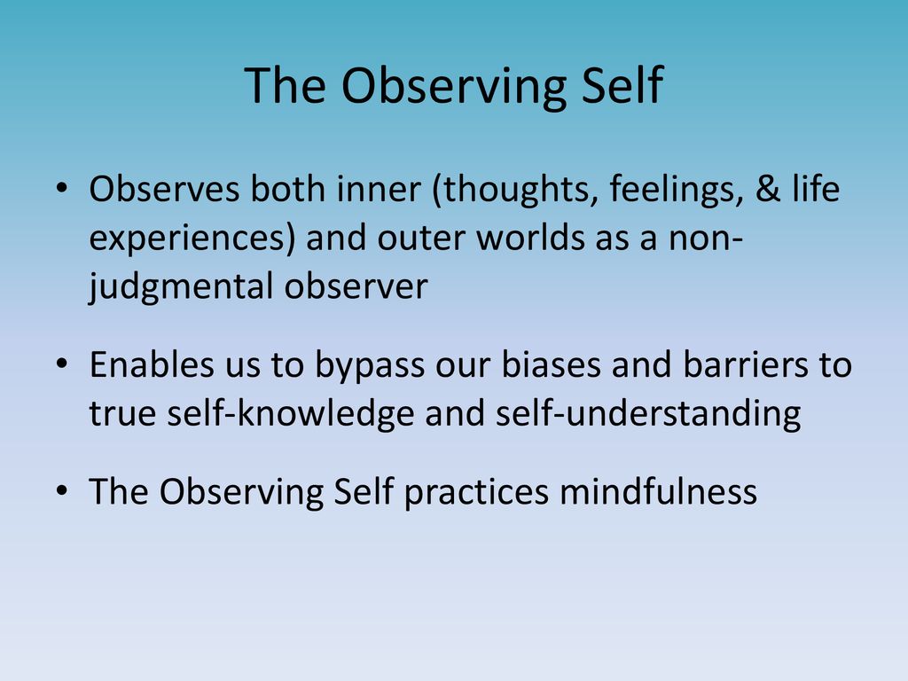 The Observing Self Observes both inner (thoughts, feelings, & life experiences) and outer worlds as a non- judgmental observer.