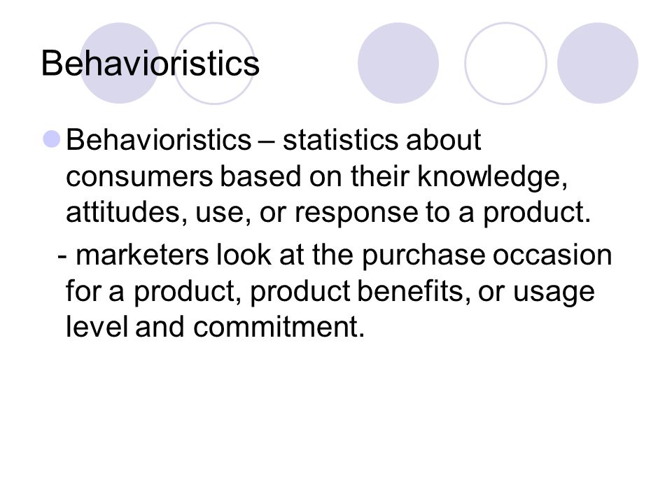 Behavioristics Behavioristics – statistics about consumers based on their knowledge, attitudes, use, or response to a product.